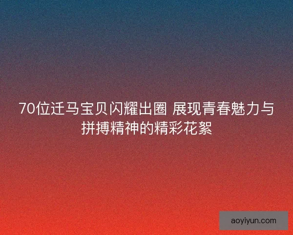 70位迁马宝贝闪耀出圈 展现青春魅力与拼搏精神的精彩花絮