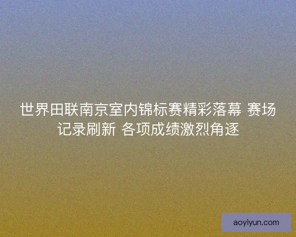 世界田联南京室内锦标赛精彩落幕 赛场记录刷新 各项成绩激烈角逐