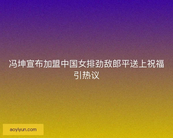 冯坤宣布加盟中国女排劲敌郎平送上祝福引热议
