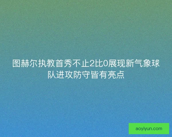 图赫尔执教首秀不止2比0展现新气象球队进攻防守皆有亮点