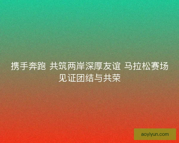 携手奔跑 共筑两岸深厚友谊 马拉松赛场见证团结与共荣