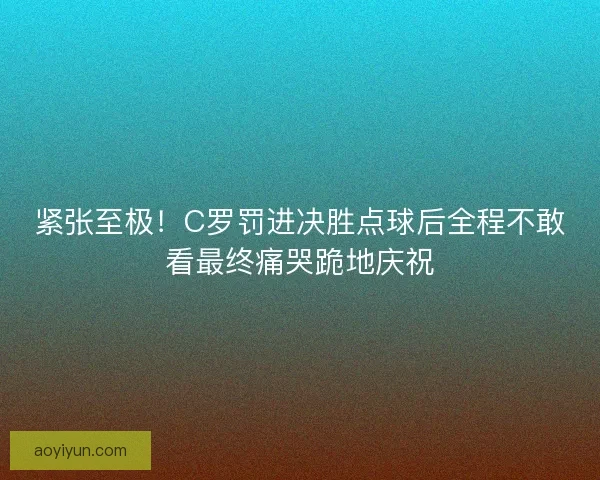 紧张至极！C罗罚进决胜点球后全程不敢看最终痛哭跪地庆祝