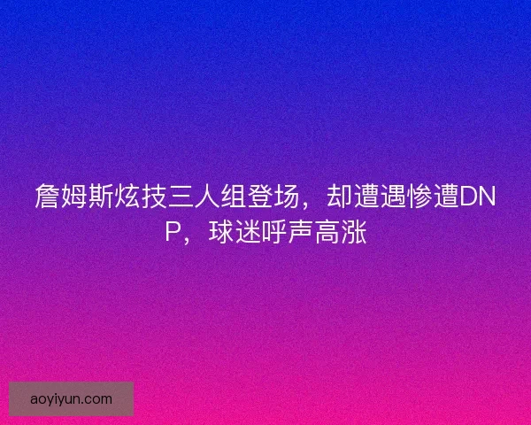 詹姆斯炫技三人组登场，却遭遇惨遭DNP，球迷呼声高涨