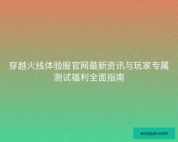 穿越火线体验服官网最新资讯与玩家专属测试福利全面指南 穿越火线体验服官网最新资讯与玩家专属测试福利全面指南