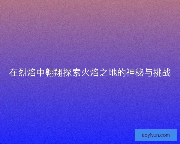 在烈焰中翱翔探索火焰之地的神秘与挑战