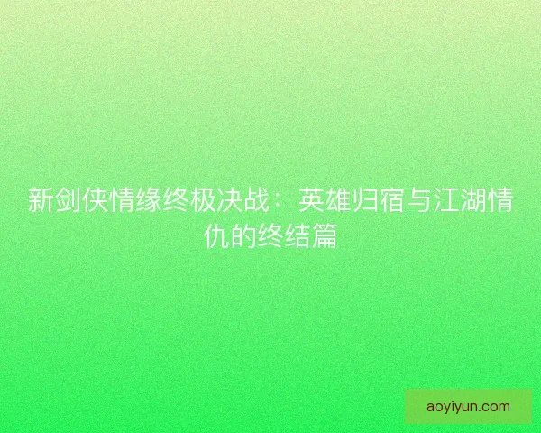 新剑侠情缘终极决战：英雄归宿与江湖情仇的终结篇