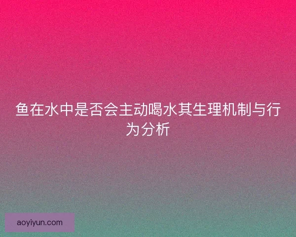 鱼在水中是否会主动喝水其生理机制与行为分析