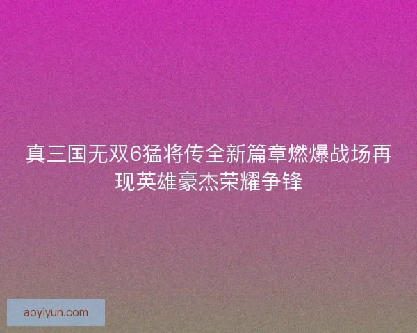真三国无双6猛将传全新篇章燃爆战场再现英雄豪杰荣耀争锋 真三国无双6猛将传全新篇章燃爆战场再现英雄豪杰荣耀争锋