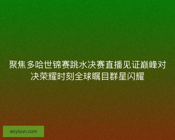 聚焦多哈世锦赛跳水决赛直播见证巅峰对决荣耀时刻全球瞩目群星闪耀