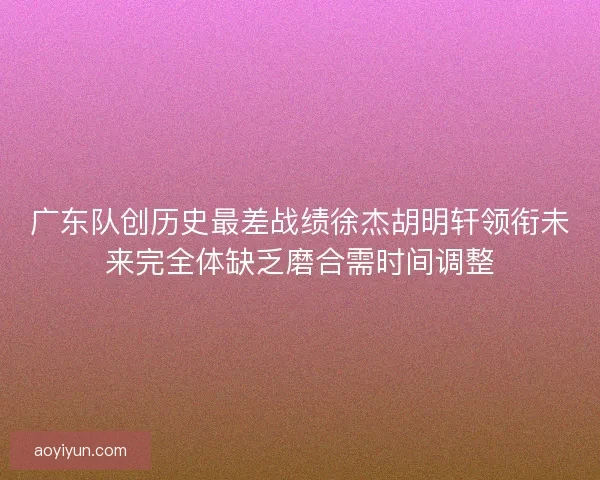 广东队创历史最差战绩徐杰胡明轩领衔未来完全体缺乏磨合需时间调整