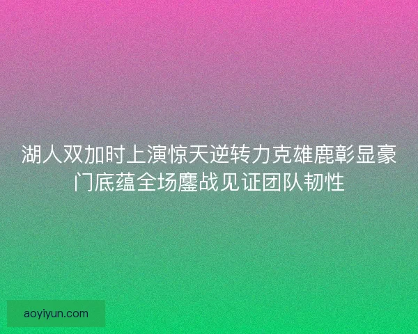湖人双加时上演惊天逆转力克雄鹿彰显豪门底蕴全场鏖战见证团队韧性