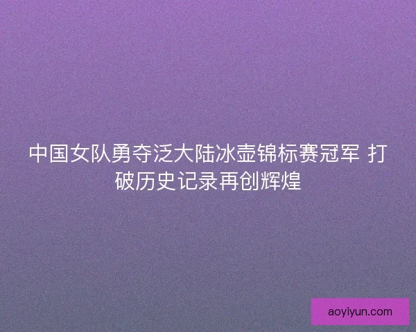 中国女队勇夺泛大陆冰壶锦标赛冠军 打破历史记录再创辉煌