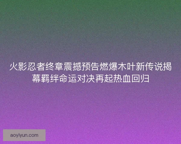 火影忍者终章震撼预告燃爆木叶新传说揭幕羁绊命运对决再起热血回归