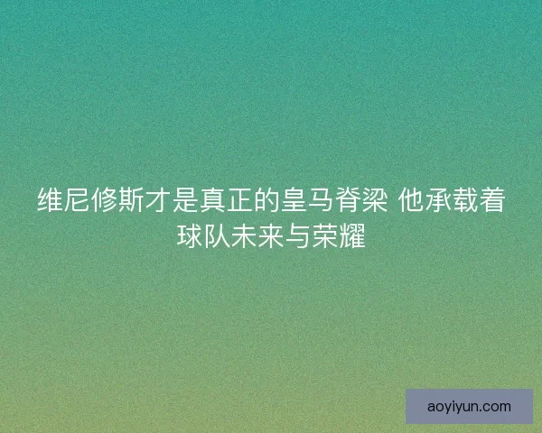 维尼修斯才是真正的皇马脊梁 他承载着球队未来与荣耀