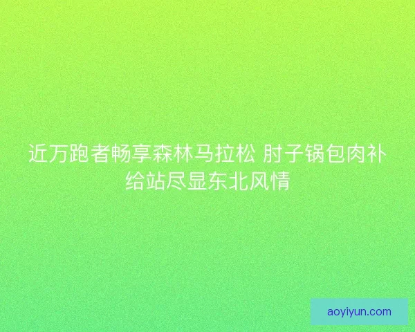近万跑者畅享森林马拉松 肘子锅包肉补给站尽显东北风情