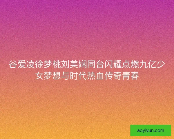 谷爱凌徐梦桃刘美娴同台闪耀点燃九亿少女梦想与时代热血传奇青春
