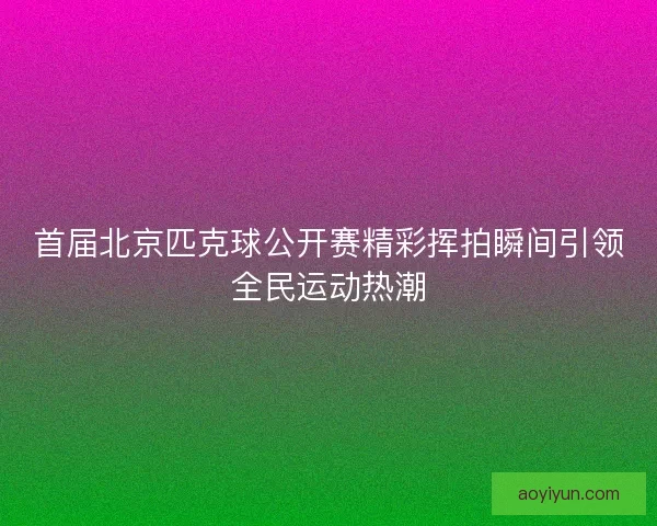 首届北京匹克球公开赛精彩挥拍瞬间引领全民运动热潮