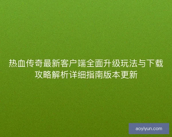 热血传奇最新客户端全面升级玩法与下载攻略解析详细指南版本更新