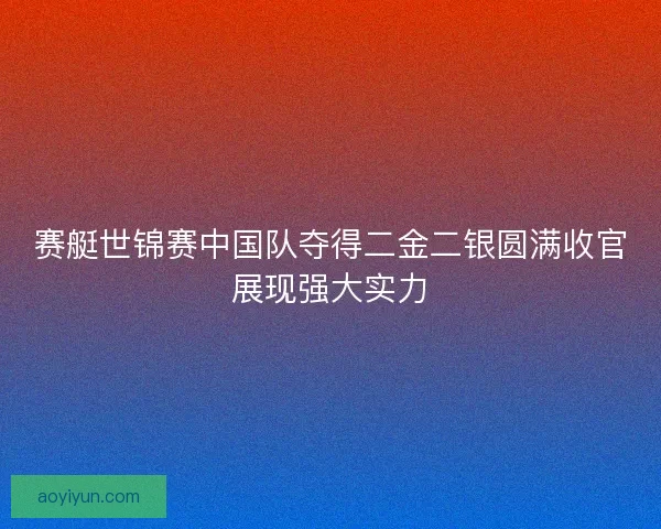 赛艇世锦赛中国队夺得二金二银圆满收官展现强大实力