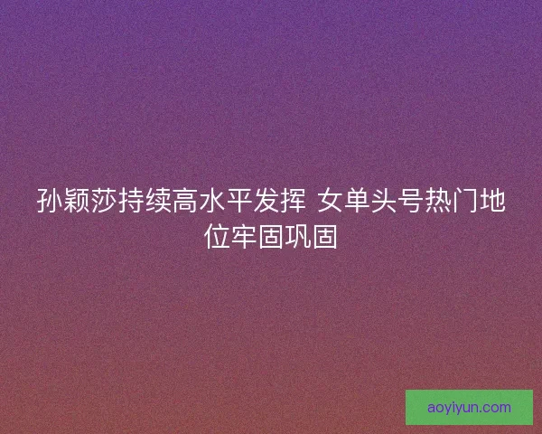 孙颖莎持续高水平发挥 女单头号热门地位牢固巩固