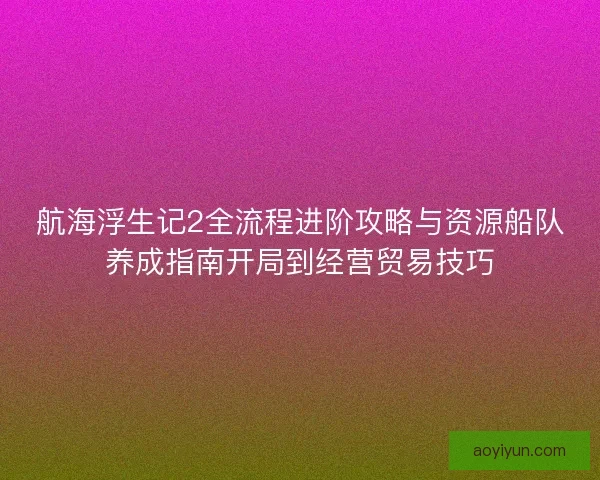 航海浮生记2全流程进阶攻略与资源船队养成指南开局到经营贸易技巧