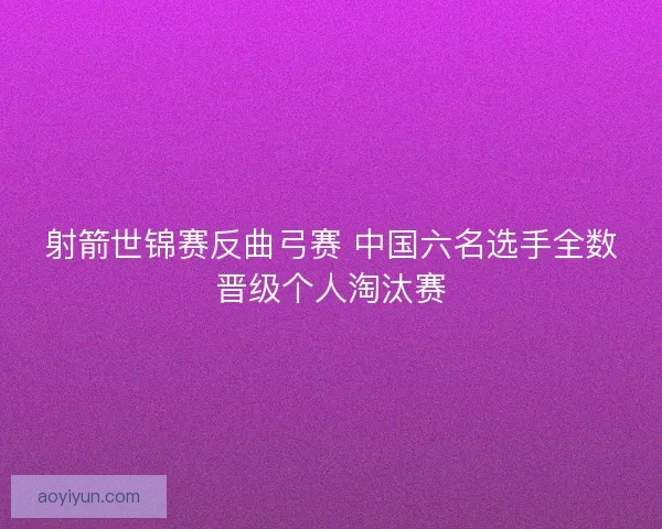 射箭世锦赛反曲弓赛 中国六名选手全数晋级个人淘汰赛 射箭世锦赛反曲弓赛 中国六名选手全数晋级个人淘汰赛
