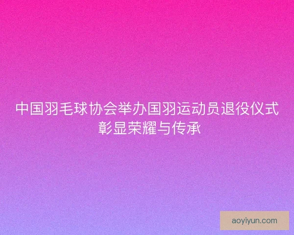 中国羽毛球协会举办国羽运动员退役仪式 彰显荣耀与传承 中国羽毛球协会举办国羽运动员退役仪式 彰显荣耀与传承