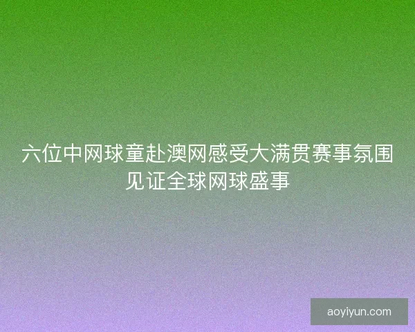 六位中网球童赴澳网感受大满贯赛事氛围见证全球网球盛事 六位中网球童赴澳网感受大满贯赛事氛围见证全球网球盛事