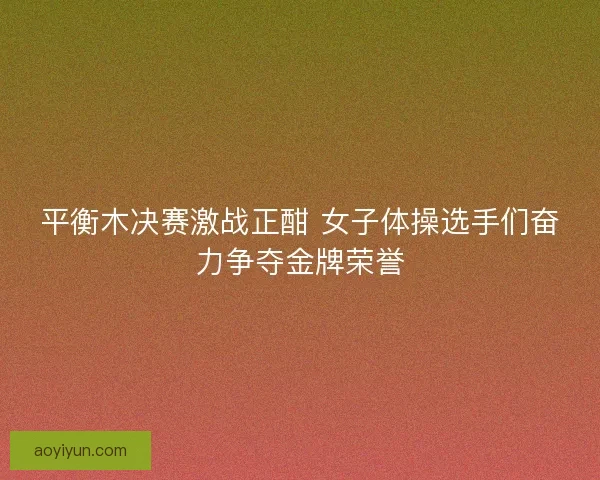 平衡木决赛激战正酣 女子体操选手们奋力争夺金牌荣誉 平衡木决赛激战正酣 女子体操选手们奋力争夺金牌荣誉
