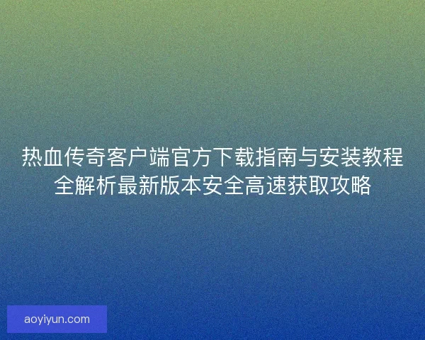 热血传奇客户端官方下载指南与安装教程全解析最新版本安全高速获取攻略