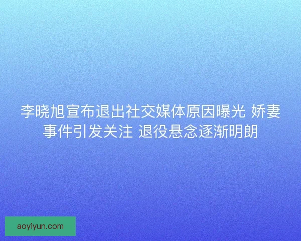 李晓旭宣布退出社交媒体原因曝光 娇妻事件引发关注 退役悬念逐渐明朗