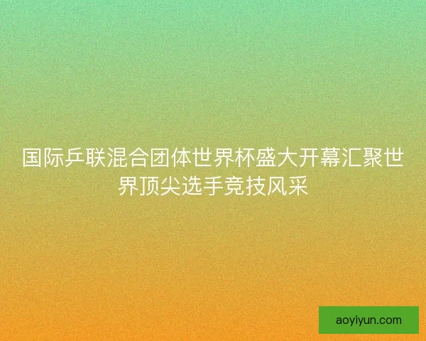 国际乒联混合团体世界杯盛大开幕汇聚世界顶尖选手竞技风采