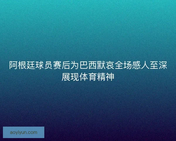 阿根廷球员赛后为巴西默哀全场感人至深展现体育精神