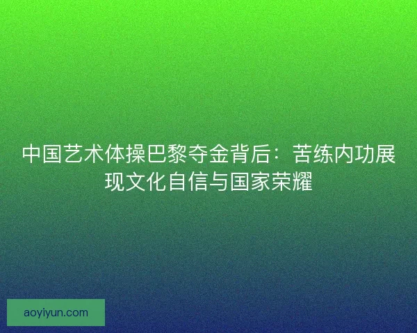 中国艺术体操巴黎夺金背后:苦练内功展现文化自信与国家荣耀 中国艺术体操巴黎夺金背后:苦练内功展现文化自信与国家荣耀