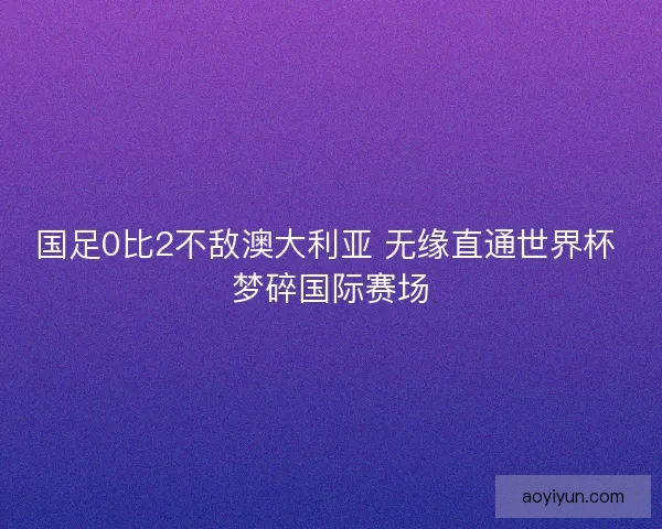 国足0比2不敌澳大利亚 无缘直通世界杯 梦碎国际赛场